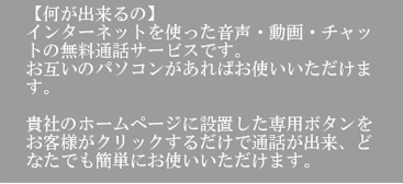 【何が出来るのか】インターネットを使った音声・動画・チャットの無料通話サービスですお互いのパソコンがあればお使いいただけます。貴社のホームページに設置した専用ボタンをお客様がクリックするだけで通話が出来、どなたでも簡単にお使いいただけます。