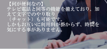 【何が便利なのか】テレビ電話と同等の機能を備えており、加えて文字でのやり取り（チャット）も可能です。しかもお互いに利用料が掛からず、時間を気にする事がありません。