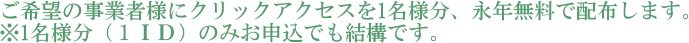 ご希望の事業者様にクリックアクセスを1名様分、永年無料で配布します。※1名様分（１ＩＤ）のみお申込でも結構です。