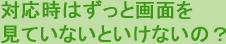 対応時はずっと画面を見ていないといけないの？